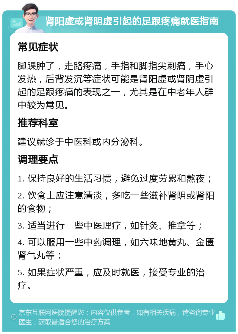 肾阳虚或肾阴虚引起的足跟疼痛就医指南 常见症状 脚踝肿了，走路疼痛，手指和脚指尖刺痛，手心发热，后背发沉等症状可能是肾阳虚或肾阴虚引起的足跟疼痛的表现之一，尤其是在中老年人群中较为常见。 推荐科室 建议就诊于中医科或内分泌科。 调理要点 1. 保持良好的生活习惯，避免过度劳累和熬夜； 2. 饮食上应注意清淡，多吃一些滋补肾阴或肾阳的食物； 3. 适当进行一些中医理疗，如针灸、推拿等； 4. 可以服用一些中药调理，如六味地黄丸、金匮肾气丸等； 5. 如果症状严重，应及时就医，接受专业的治疗。