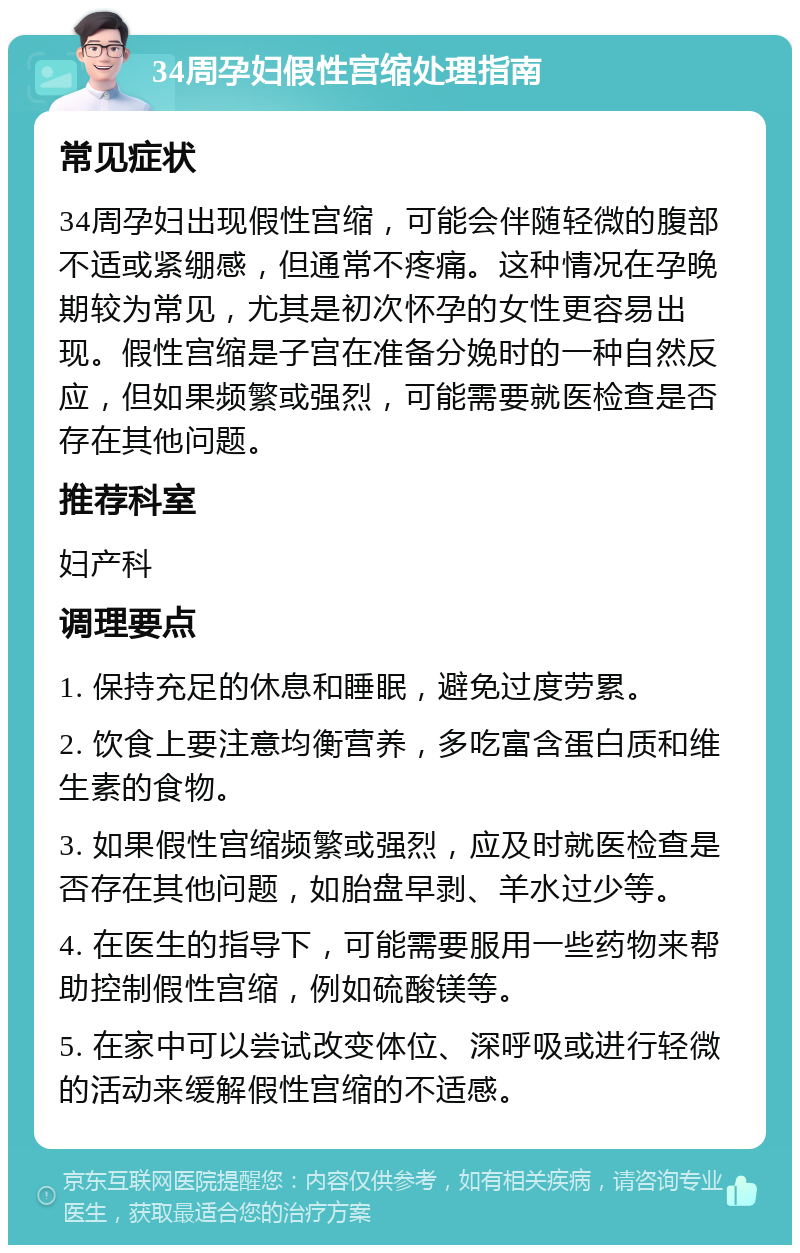 34周孕妇假性宫缩处理指南 常见症状 34周孕妇出现假性宫缩，可能会伴随轻微的腹部不适或紧绷感，但通常不疼痛。这种情况在孕晚期较为常见，尤其是初次怀孕的女性更容易出现。假性宫缩是子宫在准备分娩时的一种自然反应，但如果频繁或强烈，可能需要就医检查是否存在其他问题。 推荐科室 妇产科 调理要点 1. 保持充足的休息和睡眠，避免过度劳累。 2. 饮食上要注意均衡营养，多吃富含蛋白质和维生素的食物。 3. 如果假性宫缩频繁或强烈，应及时就医检查是否存在其他问题，如胎盘早剥、羊水过少等。 4. 在医生的指导下，可能需要服用一些药物来帮助控制假性宫缩，例如硫酸镁等。 5. 在家中可以尝试改变体位、深呼吸或进行轻微的活动来缓解假性宫缩的不适感。