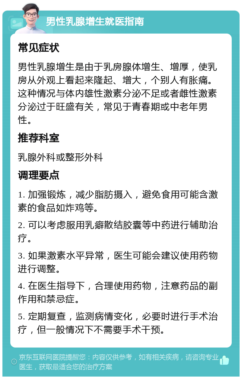 男性乳腺增生就医指南 常见症状 男性乳腺增生是由于乳房腺体增生、增厚，使乳房从外观上看起来隆起、增大，个别人有胀痛。这种情况与体内雄性激素分泌不足或者雌性激素分泌过于旺盛有关，常见于青春期或中老年男性。 推荐科室 乳腺外科或整形外科 调理要点 1. 加强锻炼，减少脂肪摄入，避免食用可能含激素的食品如炸鸡等。 2. 可以考虑服用乳癖散结胶囊等中药进行辅助治疗。 3. 如果激素水平异常，医生可能会建议使用药物进行调整。 4. 在医生指导下，合理使用药物，注意药品的副作用和禁忌症。 5. 定期复查，监测病情变化，必要时进行手术治疗，但一般情况下不需要手术干预。