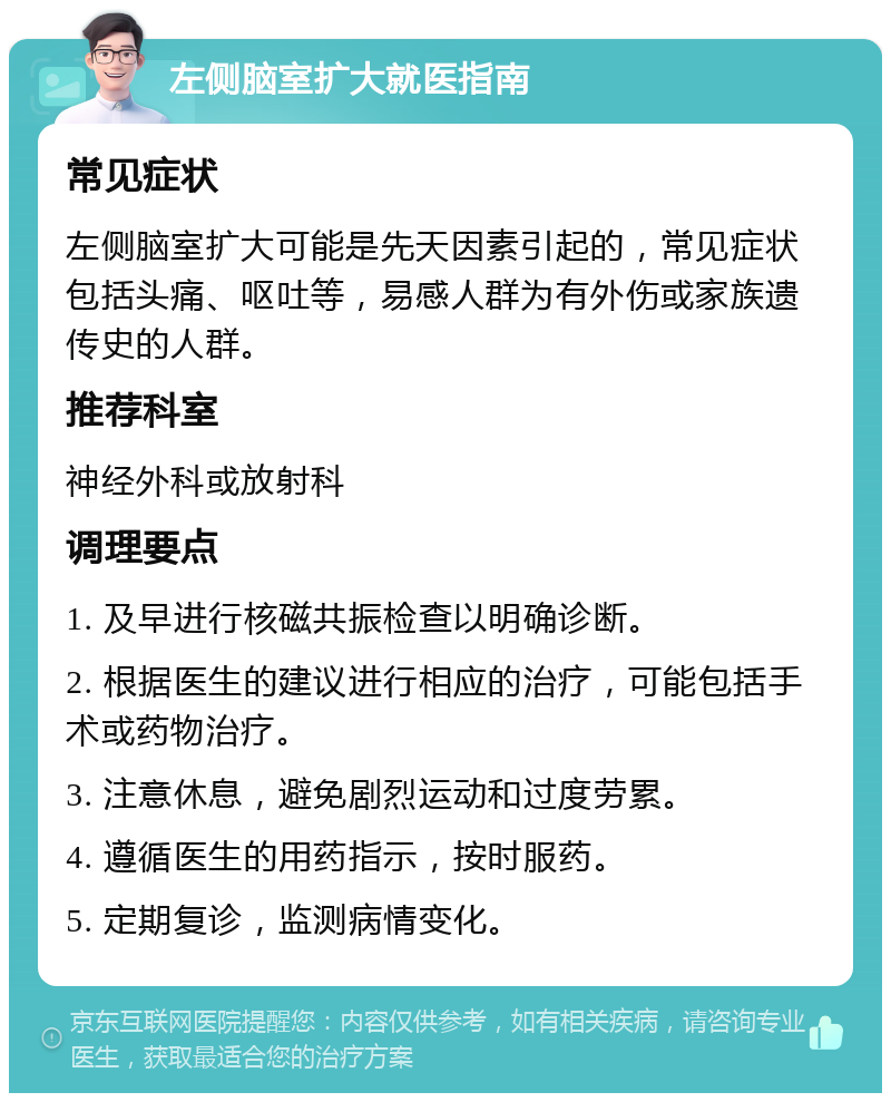 左侧脑室扩大就医指南 常见症状 左侧脑室扩大可能是先天因素引起的，常见症状包括头痛、呕吐等，易感人群为有外伤或家族遗传史的人群。 推荐科室 神经外科或放射科 调理要点 1. 及早进行核磁共振检查以明确诊断。 2. 根据医生的建议进行相应的治疗，可能包括手术或药物治疗。 3. 注意休息，避免剧烈运动和过度劳累。 4. 遵循医生的用药指示，按时服药。 5. 定期复诊，监测病情变化。