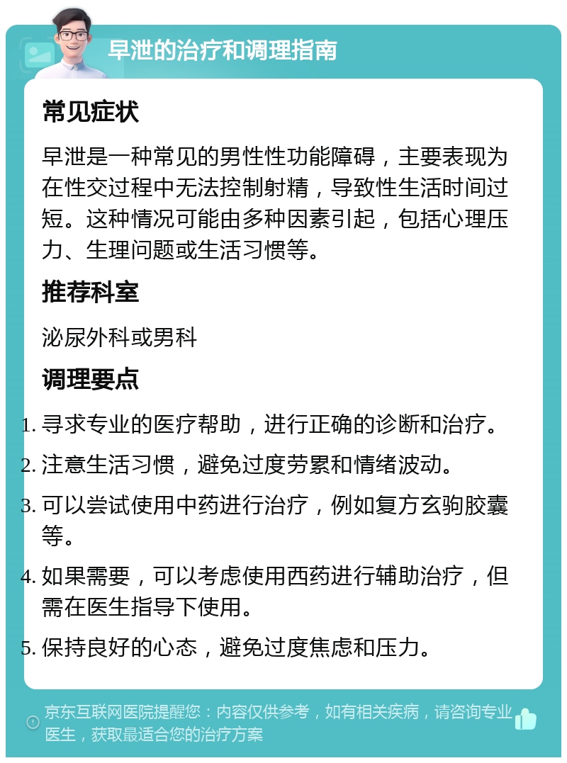 早泄的治疗和调理指南 常见症状 早泄是一种常见的男性性功能障碍，主要表现为在性交过程中无法控制射精，导致性生活时间过短。这种情况可能由多种因素引起，包括心理压力、生理问题或生活习惯等。 推荐科室 泌尿外科或男科 调理要点 寻求专业的医疗帮助，进行正确的诊断和治疗。 注意生活习惯，避免过度劳累和情绪波动。 可以尝试使用中药进行治疗，例如复方玄驹胶囊等。 如果需要，可以考虑使用西药进行辅助治疗，但需在医生指导下使用。 保持良好的心态，避免过度焦虑和压力。