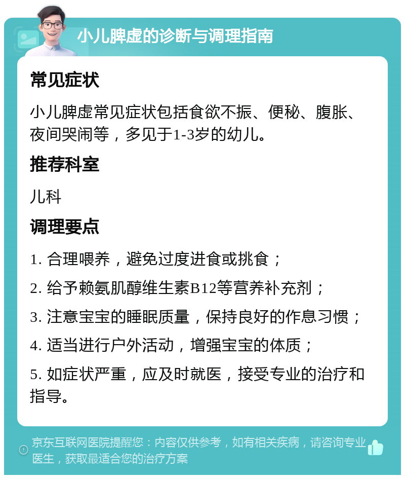 小儿脾虚的诊断与调理指南 常见症状 小儿脾虚常见症状包括食欲不振、便秘、腹胀、夜间哭闹等，多见于1-3岁的幼儿。 推荐科室 儿科 调理要点 1. 合理喂养，避免过度进食或挑食； 2. 给予赖氨肌醇维生素B12等营养补充剂； 3. 注意宝宝的睡眠质量，保持良好的作息习惯； 4. 适当进行户外活动，增强宝宝的体质； 5. 如症状严重，应及时就医，接受专业的治疗和指导。