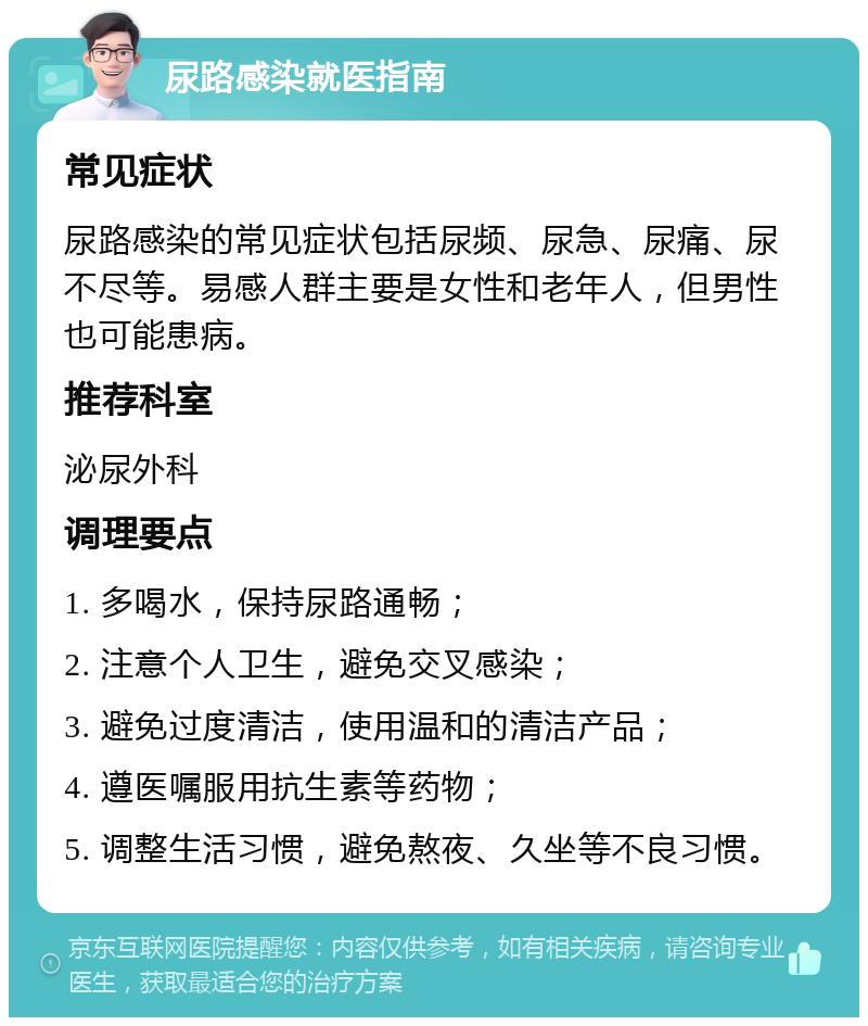 尿路感染就医指南 常见症状 尿路感染的常见症状包括尿频、尿急、尿痛、尿不尽等。易感人群主要是女性和老年人，但男性也可能患病。 推荐科室 泌尿外科 调理要点 1. 多喝水，保持尿路通畅； 2. 注意个人卫生，避免交叉感染； 3. 避免过度清洁，使用温和的清洁产品； 4. 遵医嘱服用抗生素等药物； 5. 调整生活习惯，避免熬夜、久坐等不良习惯。