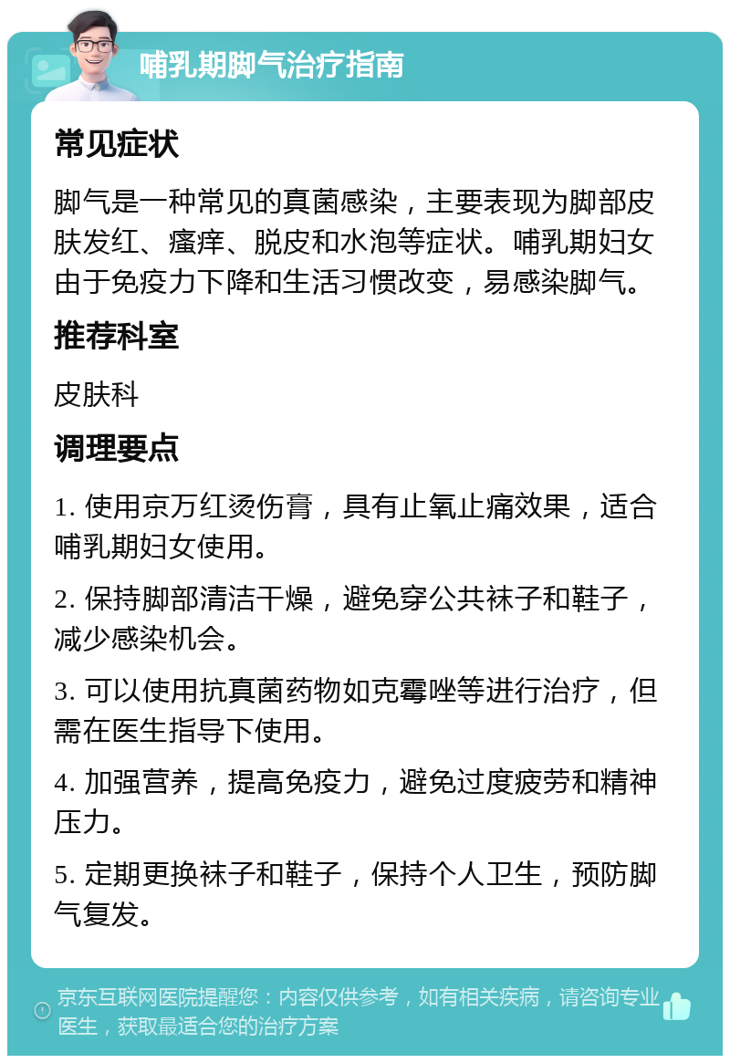 哺乳期脚气治疗指南 常见症状 脚气是一种常见的真菌感染，主要表现为脚部皮肤发红、瘙痒、脱皮和水泡等症状。哺乳期妇女由于免疫力下降和生活习惯改变，易感染脚气。 推荐科室 皮肤科 调理要点 1. 使用京万红烫伤膏，具有止氧止痛效果，适合哺乳期妇女使用。 2. 保持脚部清洁干燥，避免穿公共袜子和鞋子，减少感染机会。 3. 可以使用抗真菌药物如克霉唑等进行治疗，但需在医生指导下使用。 4. 加强营养，提高免疫力，避免过度疲劳和精神压力。 5. 定期更换袜子和鞋子，保持个人卫生，预防脚气复发。