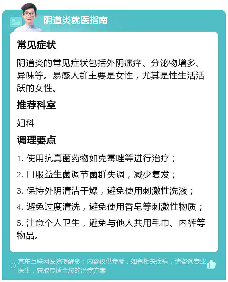 阴道炎就医指南 常见症状 阴道炎的常见症状包括外阴瘙痒、分泌物增多、异味等。易感人群主要是女性，尤其是性生活活跃的女性。 推荐科室 妇科 调理要点 1. 使用抗真菌药物如克霉唑等进行治疗； 2. 口服益生菌调节菌群失调，减少复发； 3. 保持外阴清洁干燥，避免使用刺激性洗液； 4. 避免过度清洗，避免使用香皂等刺激性物质； 5. 注意个人卫生，避免与他人共用毛巾、内裤等物品。