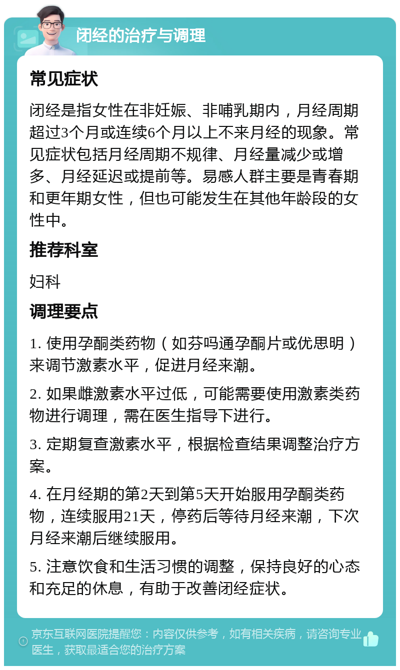 闭经的治疗与调理 常见症状 闭经是指女性在非妊娠、非哺乳期内，月经周期超过3个月或连续6个月以上不来月经的现象。常见症状包括月经周期不规律、月经量减少或增多、月经延迟或提前等。易感人群主要是青春期和更年期女性，但也可能发生在其他年龄段的女性中。 推荐科室 妇科 调理要点 1. 使用孕酮类药物（如芬吗通孕酮片或优思明）来调节激素水平，促进月经来潮。 2. 如果雌激素水平过低，可能需要使用激素类药物进行调理，需在医生指导下进行。 3. 定期复查激素水平，根据检查结果调整治疗方案。 4. 在月经期的第2天到第5天开始服用孕酮类药物，连续服用21天，停药后等待月经来潮，下次月经来潮后继续服用。 5. 注意饮食和生活习惯的调整，保持良好的心态和充足的休息，有助于改善闭经症状。