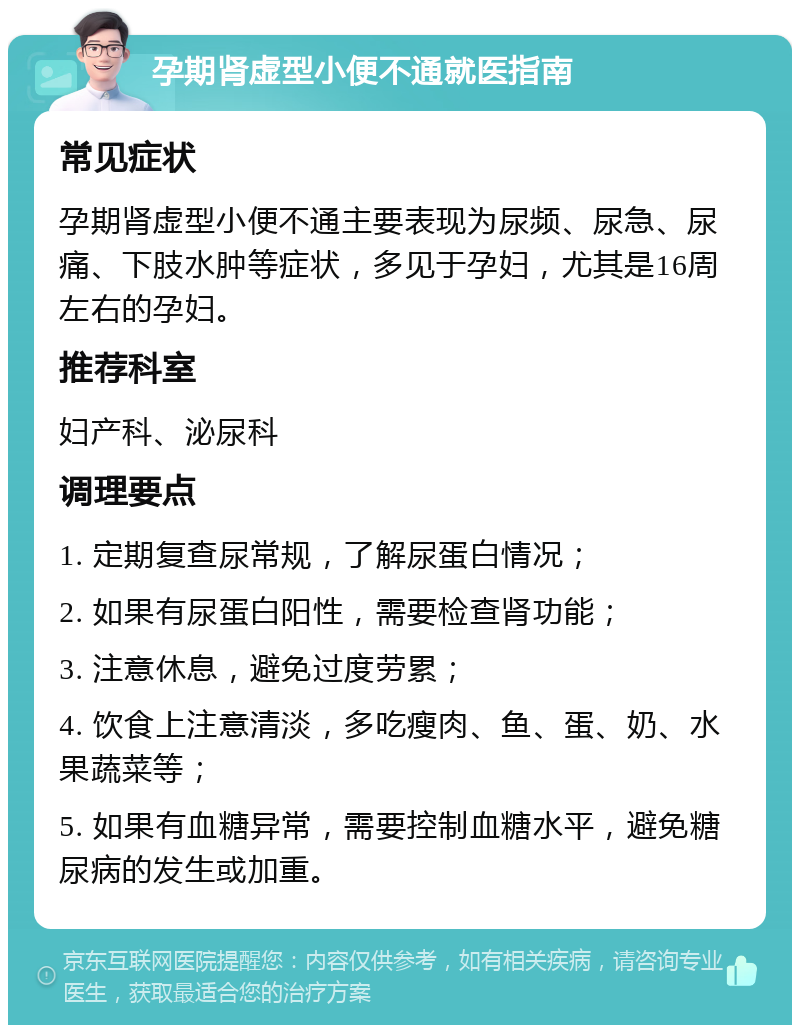 孕期肾虚型小便不通就医指南 常见症状 孕期肾虚型小便不通主要表现为尿频、尿急、尿痛、下肢水肿等症状，多见于孕妇，尤其是16周左右的孕妇。 推荐科室 妇产科、泌尿科 调理要点 1. 定期复查尿常规，了解尿蛋白情况； 2. 如果有尿蛋白阳性，需要检查肾功能； 3. 注意休息，避免过度劳累； 4. 饮食上注意清淡，多吃瘦肉、鱼、蛋、奶、水果蔬菜等； 5. 如果有血糖异常，需要控制血糖水平，避免糖尿病的发生或加重。