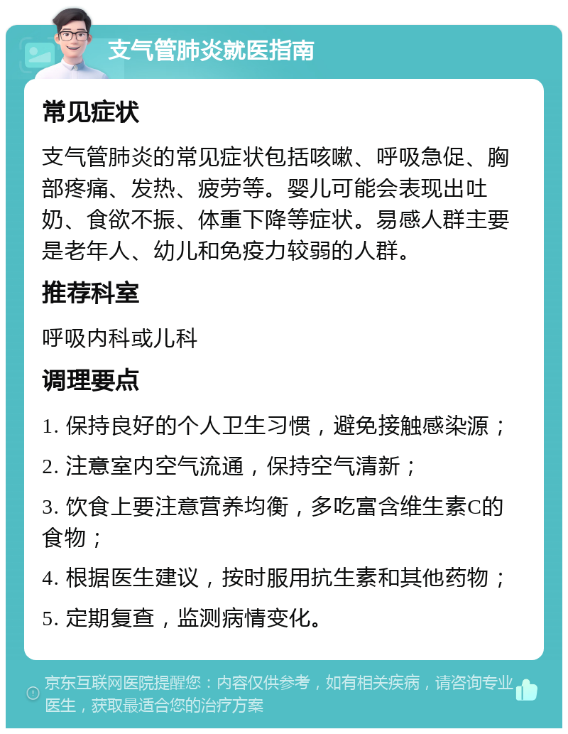 支气管肺炎就医指南 常见症状 支气管肺炎的常见症状包括咳嗽、呼吸急促、胸部疼痛、发热、疲劳等。婴儿可能会表现出吐奶、食欲不振、体重下降等症状。易感人群主要是老年人、幼儿和免疫力较弱的人群。 推荐科室 呼吸内科或儿科 调理要点 1. 保持良好的个人卫生习惯，避免接触感染源； 2. 注意室内空气流通，保持空气清新； 3. 饮食上要注意营养均衡，多吃富含维生素C的食物； 4. 根据医生建议，按时服用抗生素和其他药物； 5. 定期复查，监测病情变化。