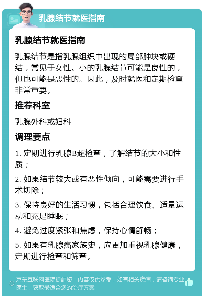 乳腺结节就医指南 乳腺结节就医指南 乳腺结节是指乳腺组织中出现的局部肿块或硬结，常见于女性。小的乳腺结节可能是良性的，但也可能是恶性的。因此，及时就医和定期检查非常重要。 推荐科室 乳腺外科或妇科 调理要点 1. 定期进行乳腺B超检查，了解结节的大小和性质； 2. 如果结节较大或有恶性倾向，可能需要进行手术切除； 3. 保持良好的生活习惯，包括合理饮食、适量运动和充足睡眠； 4. 避免过度紧张和焦虑，保持心情舒畅； 5. 如果有乳腺癌家族史，应更加重视乳腺健康，定期进行检查和筛查。