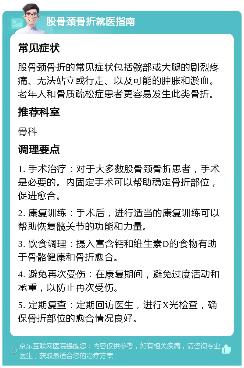 股骨颈骨折就医指南 常见症状 股骨颈骨折的常见症状包括髋部或大腿的剧烈疼痛、无法站立或行走、以及可能的肿胀和淤血。老年人和骨质疏松症患者更容易发生此类骨折。 推荐科室 骨科 调理要点 1. 手术治疗：对于大多数股骨颈骨折患者，手术是必要的。内固定手术可以帮助稳定骨折部位，促进愈合。 2. 康复训练：手术后，进行适当的康复训练可以帮助恢复髋关节的功能和力量。 3. 饮食调理：摄入富含钙和维生素D的食物有助于骨骼健康和骨折愈合。 4. 避免再次受伤：在康复期间，避免过度活动和承重，以防止再次受伤。 5. 定期复查：定期回访医生，进行X光检查，确保骨折部位的愈合情况良好。