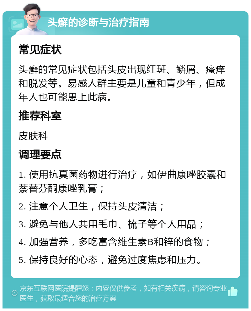 头癣的诊断与治疗指南 常见症状 头癣的常见症状包括头皮出现红斑、鳞屑、瘙痒和脱发等。易感人群主要是儿童和青少年，但成年人也可能患上此病。 推荐科室 皮肤科 调理要点 1. 使用抗真菌药物进行治疗，如伊曲康唑胶囊和萘替芬酮康唑乳膏； 2. 注意个人卫生，保持头皮清洁； 3. 避免与他人共用毛巾、梳子等个人用品； 4. 加强营养，多吃富含维生素B和锌的食物； 5. 保持良好的心态，避免过度焦虑和压力。