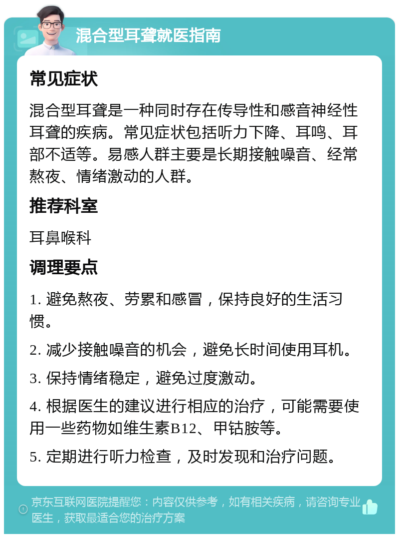 混合型耳聋就医指南 常见症状 混合型耳聋是一种同时存在传导性和感音神经性耳聋的疾病。常见症状包括听力下降、耳鸣、耳部不适等。易感人群主要是长期接触噪音、经常熬夜、情绪激动的人群。 推荐科室 耳鼻喉科 调理要点 1. 避免熬夜、劳累和感冒，保持良好的生活习惯。 2. 减少接触噪音的机会，避免长时间使用耳机。 3. 保持情绪稳定，避免过度激动。 4. 根据医生的建议进行相应的治疗，可能需要使用一些药物如维生素B12、甲钴胺等。 5. 定期进行听力检查，及时发现和治疗问题。