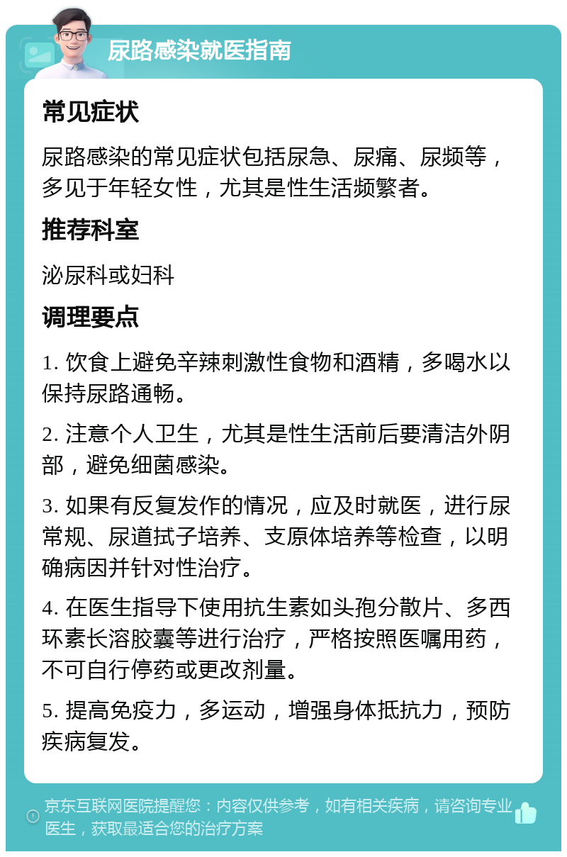 尿路感染就医指南 常见症状 尿路感染的常见症状包括尿急、尿痛、尿频等，多见于年轻女性，尤其是性生活频繁者。 推荐科室 泌尿科或妇科 调理要点 1. 饮食上避免辛辣刺激性食物和酒精，多喝水以保持尿路通畅。 2. 注意个人卫生，尤其是性生活前后要清洁外阴部，避免细菌感染。 3. 如果有反复发作的情况，应及时就医，进行尿常规、尿道拭子培养、支原体培养等检查，以明确病因并针对性治疗。 4. 在医生指导下使用抗生素如头孢分散片、多西环素长溶胶囊等进行治疗，严格按照医嘱用药，不可自行停药或更改剂量。 5. 提高免疫力，多运动，增强身体抵抗力，预防疾病复发。