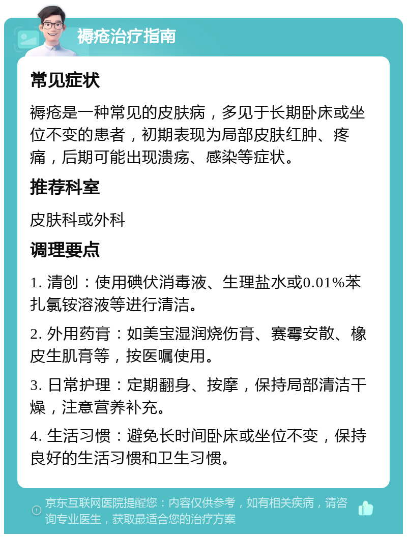 褥疮治疗指南 常见症状 褥疮是一种常见的皮肤病，多见于长期卧床或坐位不变的患者，初期表现为局部皮肤红肿、疼痛，后期可能出现溃疡、感染等症状。 推荐科室 皮肤科或外科 调理要点 1. 清创：使用碘伏消毒液、生理盐水或0.01%苯扎氯铵溶液等进行清洁。 2. 外用药膏：如美宝湿润烧伤膏、赛霉安散、橡皮生肌膏等，按医嘱使用。 3. 日常护理：定期翻身、按摩，保持局部清洁干燥，注意营养补充。 4. 生活习惯：避免长时间卧床或坐位不变，保持良好的生活习惯和卫生习惯。