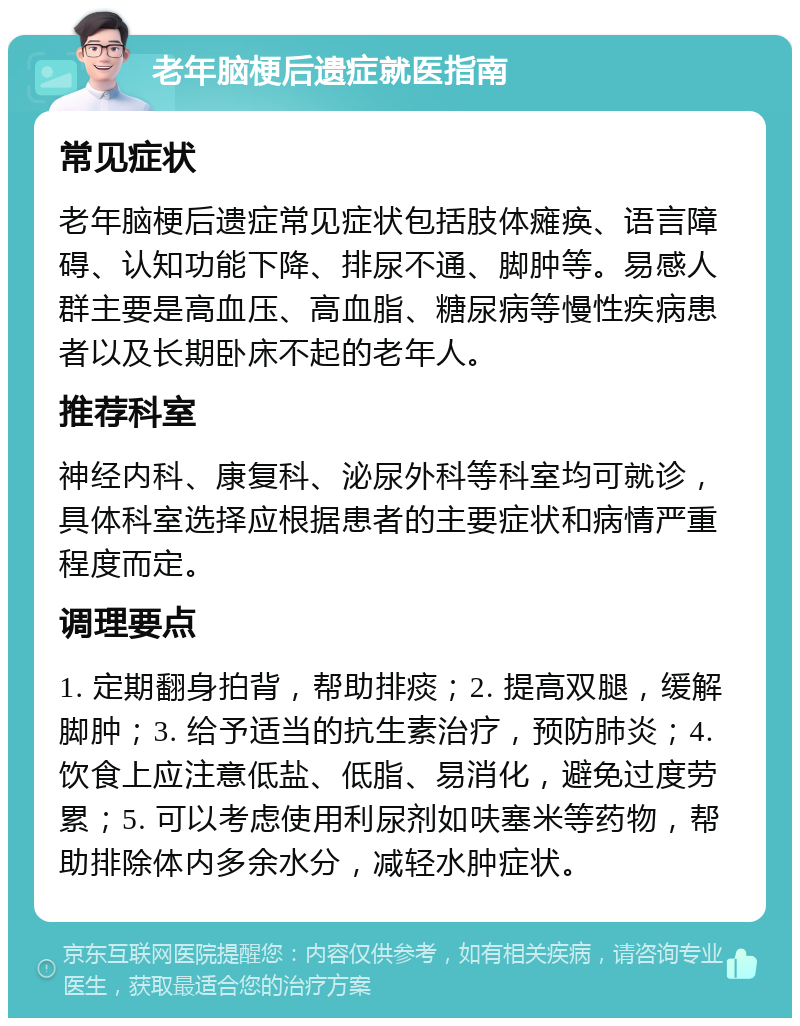 老年脑梗后遗症就医指南 常见症状 老年脑梗后遗症常见症状包括肢体瘫痪、语言障碍、认知功能下降、排尿不通、脚肿等。易感人群主要是高血压、高血脂、糖尿病等慢性疾病患者以及长期卧床不起的老年人。 推荐科室 神经内科、康复科、泌尿外科等科室均可就诊，具体科室选择应根据患者的主要症状和病情严重程度而定。 调理要点 1. 定期翻身拍背，帮助排痰；2. 提高双腿，缓解脚肿；3. 给予适当的抗生素治疗，预防肺炎；4. 饮食上应注意低盐、低脂、易消化，避免过度劳累；5. 可以考虑使用利尿剂如呋塞米等药物，帮助排除体内多余水分，减轻水肿症状。