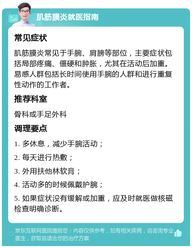 肌筋膜炎就医指南 常见症状 肌筋膜炎常见于手腕、肩膀等部位，主要症状包括局部疼痛、僵硬和肿胀，尤其在活动后加重。易感人群包括长时间使用手腕的人群和进行重复性动作的工作者。 推荐科室 骨科或手足外科 调理要点 1. 多休息，减少手腕活动； 2. 每天进行热敷； 3. 外用扶他林软膏； 4. 活动多的时候佩戴护腕； 5. 如果症状没有缓解或加重，应及时就医做核磁检查明确诊断。