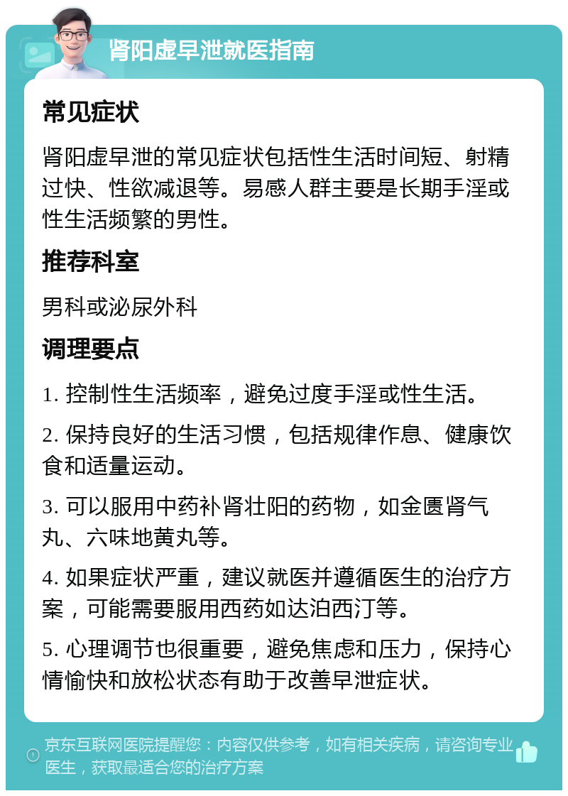 肾阳虚早泄就医指南 常见症状 肾阳虚早泄的常见症状包括性生活时间短、射精过快、性欲减退等。易感人群主要是长期手淫或性生活频繁的男性。 推荐科室 男科或泌尿外科 调理要点 1. 控制性生活频率，避免过度手淫或性生活。 2. 保持良好的生活习惯，包括规律作息、健康饮食和适量运动。 3. 可以服用中药补肾壮阳的药物，如金匮肾气丸、六味地黄丸等。 4. 如果症状严重，建议就医并遵循医生的治疗方案，可能需要服用西药如达泊西汀等。 5. 心理调节也很重要，避免焦虑和压力，保持心情愉快和放松状态有助于改善早泄症状。