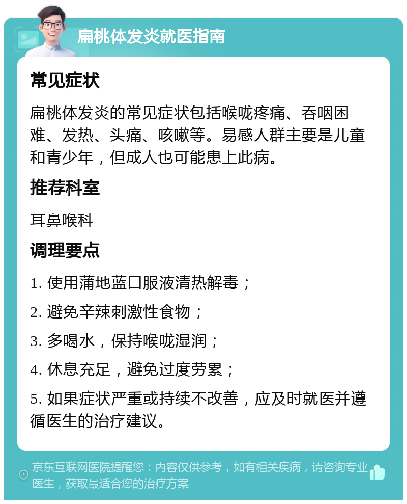 扁桃体发炎就医指南 常见症状 扁桃体发炎的常见症状包括喉咙疼痛、吞咽困难、发热、头痛、咳嗽等。易感人群主要是儿童和青少年，但成人也可能患上此病。 推荐科室 耳鼻喉科 调理要点 1. 使用蒲地蓝口服液清热解毒； 2. 避免辛辣刺激性食物； 3. 多喝水，保持喉咙湿润； 4. 休息充足，避免过度劳累； 5. 如果症状严重或持续不改善，应及时就医并遵循医生的治疗建议。