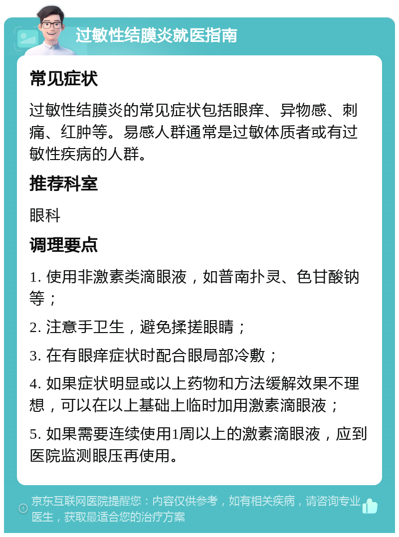 过敏性结膜炎就医指南 常见症状 过敏性结膜炎的常见症状包括眼痒、异物感、刺痛、红肿等。易感人群通常是过敏体质者或有过敏性疾病的人群。 推荐科室 眼科 调理要点 1. 使用非激素类滴眼液，如普南扑灵、色甘酸钠等； 2. 注意手卫生，避免揉搓眼睛； 3. 在有眼痒症状时配合眼局部冷敷； 4. 如果症状明显或以上药物和方法缓解效果不理想，可以在以上基础上临时加用激素滴眼液； 5. 如果需要连续使用1周以上的激素滴眼液，应到医院监测眼压再使用。