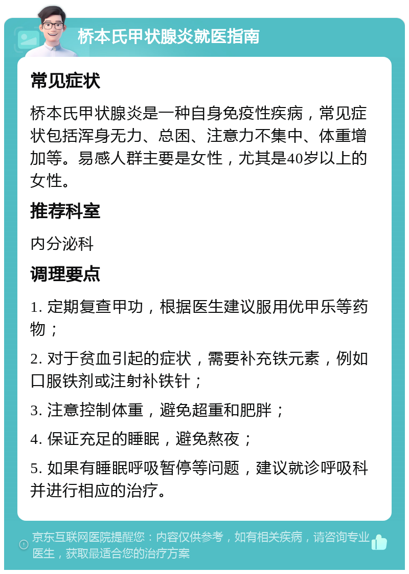 桥本氏甲状腺炎就医指南 常见症状 桥本氏甲状腺炎是一种自身免疫性疾病，常见症状包括浑身无力、总困、注意力不集中、体重增加等。易感人群主要是女性，尤其是40岁以上的女性。 推荐科室 内分泌科 调理要点 1. 定期复查甲功，根据医生建议服用优甲乐等药物； 2. 对于贫血引起的症状，需要补充铁元素，例如口服铁剂或注射补铁针； 3. 注意控制体重，避免超重和肥胖； 4. 保证充足的睡眠，避免熬夜； 5. 如果有睡眠呼吸暂停等问题，建议就诊呼吸科并进行相应的治疗。