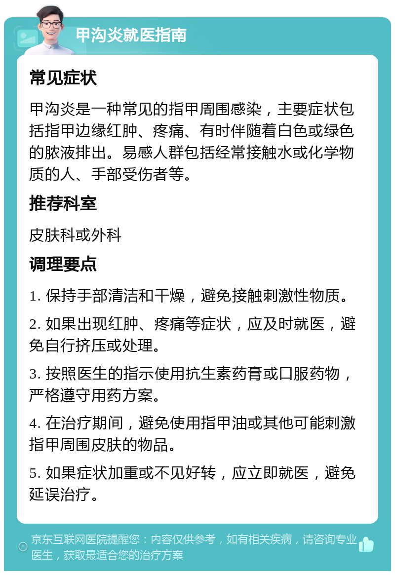 甲沟炎就医指南 常见症状 甲沟炎是一种常见的指甲周围感染，主要症状包括指甲边缘红肿、疼痛、有时伴随着白色或绿色的脓液排出。易感人群包括经常接触水或化学物质的人、手部受伤者等。 推荐科室 皮肤科或外科 调理要点 1. 保持手部清洁和干燥，避免接触刺激性物质。 2. 如果出现红肿、疼痛等症状，应及时就医，避免自行挤压或处理。 3. 按照医生的指示使用抗生素药膏或口服药物，严格遵守用药方案。 4. 在治疗期间，避免使用指甲油或其他可能刺激指甲周围皮肤的物品。 5. 如果症状加重或不见好转，应立即就医，避免延误治疗。