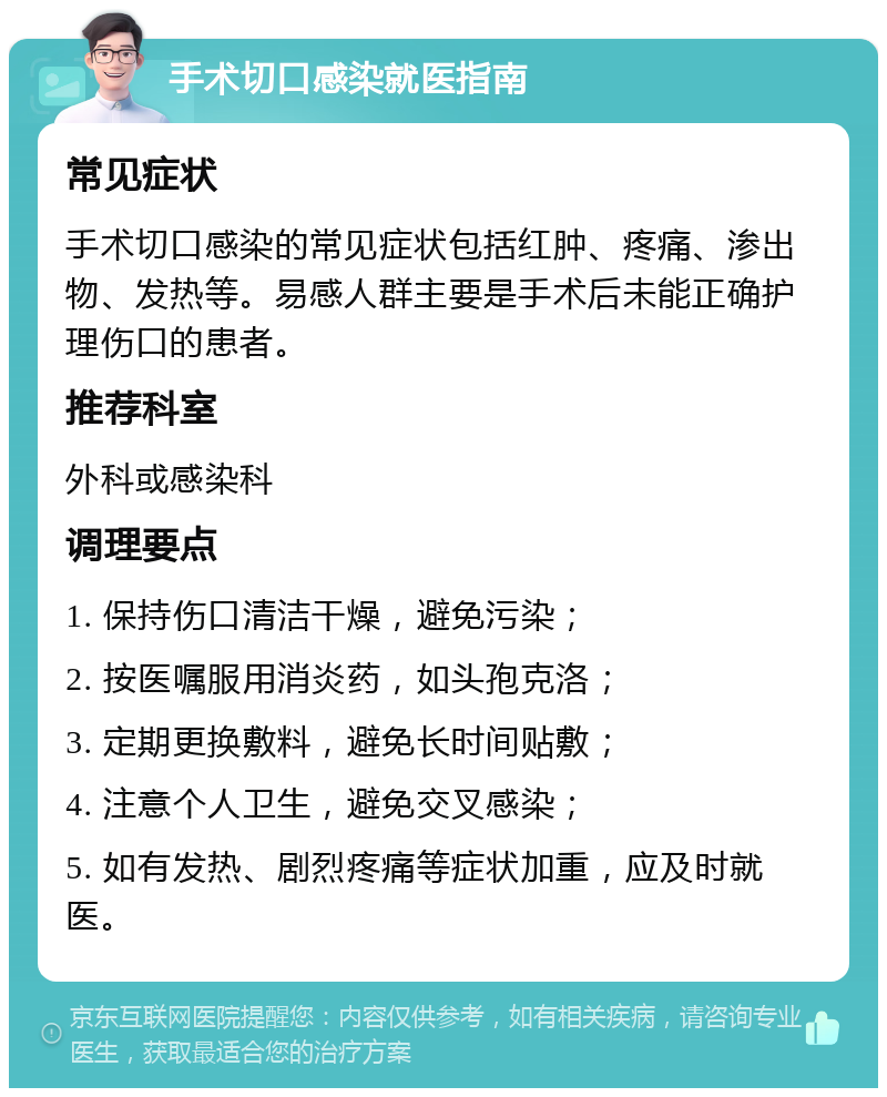 手术切口感染就医指南 常见症状 手术切口感染的常见症状包括红肿、疼痛、渗出物、发热等。易感人群主要是手术后未能正确护理伤口的患者。 推荐科室 外科或感染科 调理要点 1. 保持伤口清洁干燥，避免污染； 2. 按医嘱服用消炎药，如头孢克洛； 3. 定期更换敷料，避免长时间贴敷； 4. 注意个人卫生，避免交叉感染； 5. 如有发热、剧烈疼痛等症状加重，应及时就医。