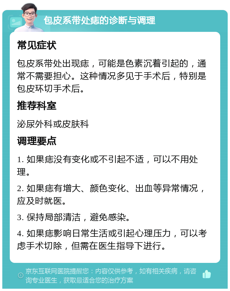 包皮系带处痣的诊断与调理 常见症状 包皮系带处出现痣，可能是色素沉着引起的，通常不需要担心。这种情况多见于手术后，特别是包皮环切手术后。 推荐科室 泌尿外科或皮肤科 调理要点 1. 如果痣没有变化或不引起不适，可以不用处理。 2. 如果痣有增大、颜色变化、出血等异常情况，应及时就医。 3. 保持局部清洁，避免感染。 4. 如果痣影响日常生活或引起心理压力，可以考虑手术切除，但需在医生指导下进行。