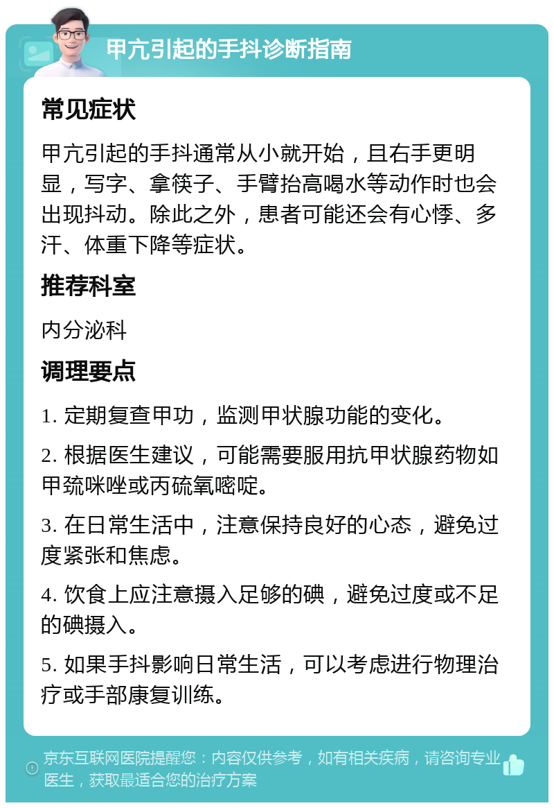 甲亢引起的手抖诊断指南 常见症状 甲亢引起的手抖通常从小就开始，且右手更明显，写字、拿筷子、手臂抬高喝水等动作时也会出现抖动。除此之外，患者可能还会有心悸、多汗、体重下降等症状。 推荐科室 内分泌科 调理要点 1. 定期复查甲功，监测甲状腺功能的变化。 2. 根据医生建议，可能需要服用抗甲状腺药物如甲巯咪唑或丙硫氧嘧啶。 3. 在日常生活中，注意保持良好的心态，避免过度紧张和焦虑。 4. 饮食上应注意摄入足够的碘，避免过度或不足的碘摄入。 5. 如果手抖影响日常生活，可以考虑进行物理治疗或手部康复训练。