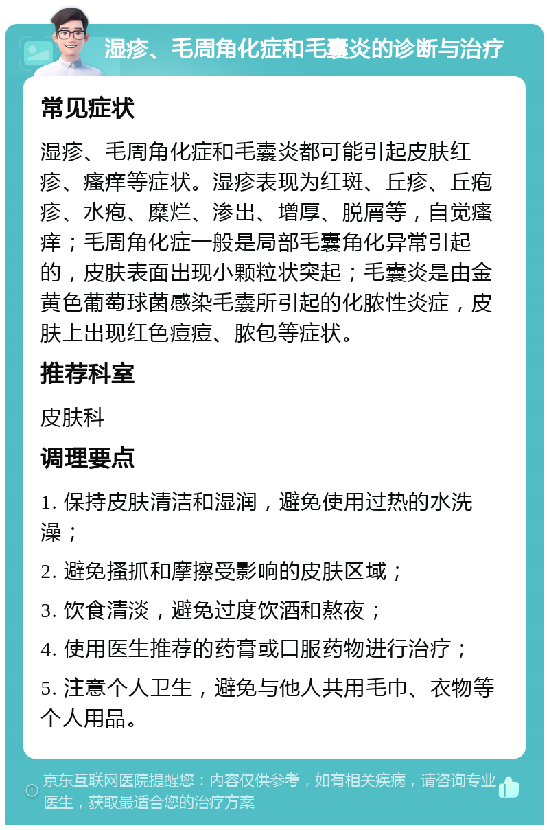 湿疹、毛周角化症和毛囊炎的诊断与治疗 常见症状 湿疹、毛周角化症和毛囊炎都可能引起皮肤红疹、瘙痒等症状。湿疹表现为红斑、丘疹、丘疱疹、水疱、糜烂、渗出、增厚、脱屑等，自觉瘙痒；毛周角化症一般是局部毛囊角化异常引起的，皮肤表面出现小颗粒状突起；毛囊炎是由金黄色葡萄球菌感染毛囊所引起的化脓性炎症，皮肤上出现红色痘痘、脓包等症状。 推荐科室 皮肤科 调理要点 1. 保持皮肤清洁和湿润，避免使用过热的水洗澡； 2. 避免搔抓和摩擦受影响的皮肤区域； 3. 饮食清淡，避免过度饮酒和熬夜； 4. 使用医生推荐的药膏或口服药物进行治疗； 5. 注意个人卫生，避免与他人共用毛巾、衣物等个人用品。