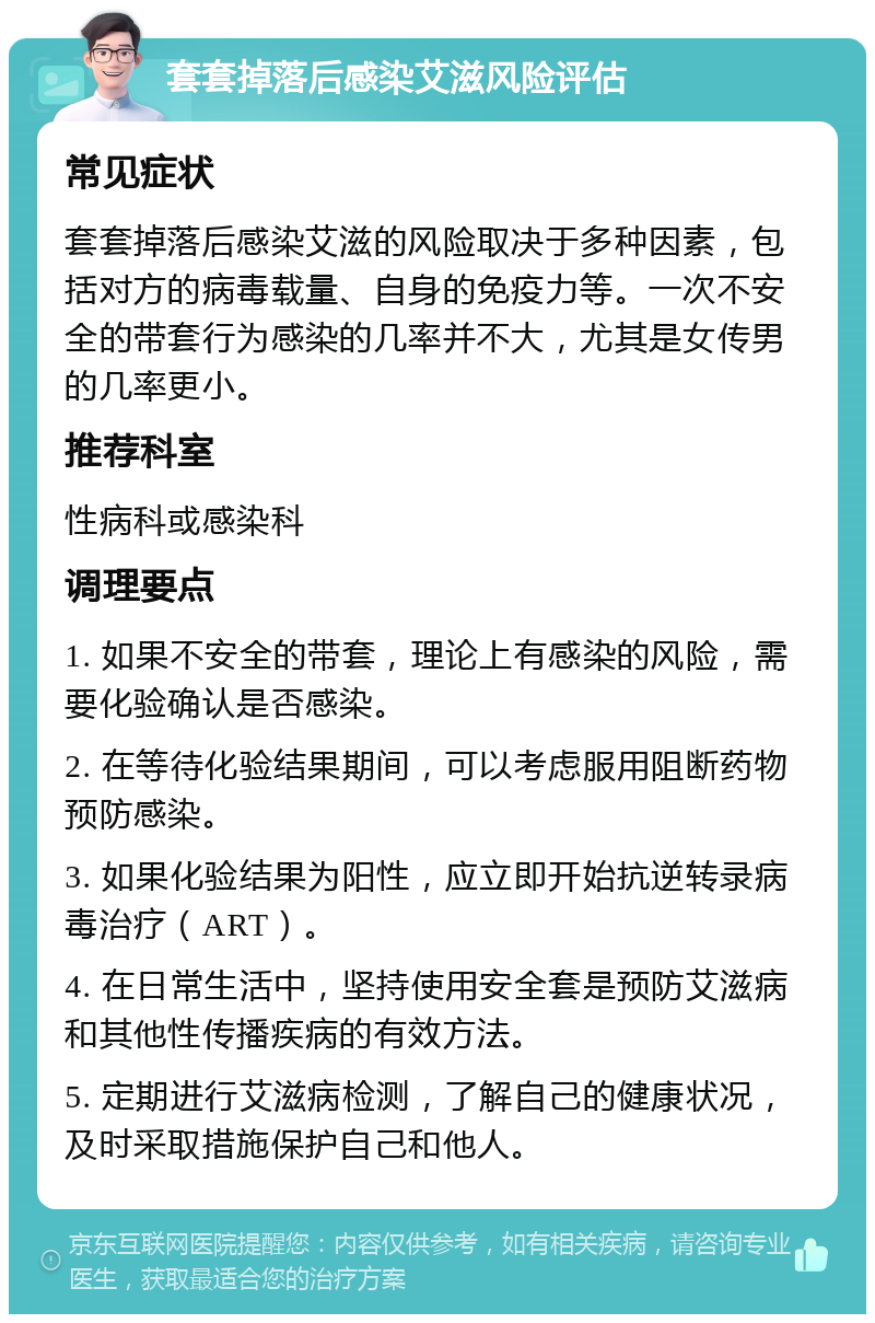 套套掉落后感染艾滋风险评估 常见症状 套套掉落后感染艾滋的风险取决于多种因素，包括对方的病毒载量、自身的免疫力等。一次不安全的带套行为感染的几率并不大，尤其是女传男的几率更小。 推荐科室 性病科或感染科 调理要点 1. 如果不安全的带套，理论上有感染的风险，需要化验确认是否感染。 2. 在等待化验结果期间，可以考虑服用阻断药物预防感染。 3. 如果化验结果为阳性，应立即开始抗逆转录病毒治疗（ART）。 4. 在日常生活中，坚持使用安全套是预防艾滋病和其他性传播疾病的有效方法。 5. 定期进行艾滋病检测，了解自己的健康状况，及时采取措施保护自己和他人。