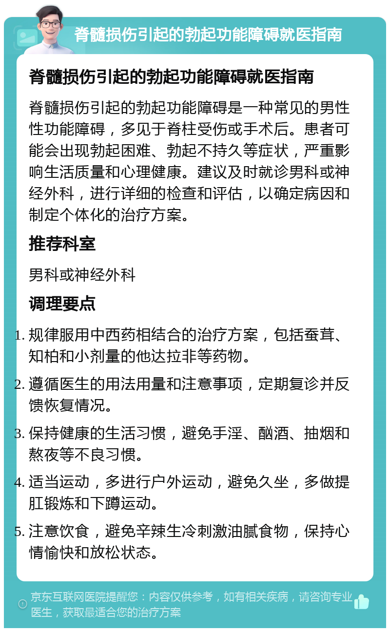 脊髓损伤引起的勃起功能障碍就医指南 脊髓损伤引起的勃起功能障碍就医指南 脊髓损伤引起的勃起功能障碍是一种常见的男性性功能障碍，多见于脊柱受伤或手术后。患者可能会出现勃起困难、勃起不持久等症状，严重影响生活质量和心理健康。建议及时就诊男科或神经外科，进行详细的检查和评估，以确定病因和制定个体化的治疗方案。 推荐科室 男科或神经外科 调理要点 规律服用中西药相结合的治疗方案，包括蚕茸、知柏和小剂量的他达拉非等药物。 遵循医生的用法用量和注意事项，定期复诊并反馈恢复情况。 保持健康的生活习惯，避免手淫、酗酒、抽烟和熬夜等不良习惯。 适当运动，多进行户外运动，避免久坐，多做提肛锻炼和下蹲运动。 注意饮食，避免辛辣生冷刺激油腻食物，保持心情愉快和放松状态。