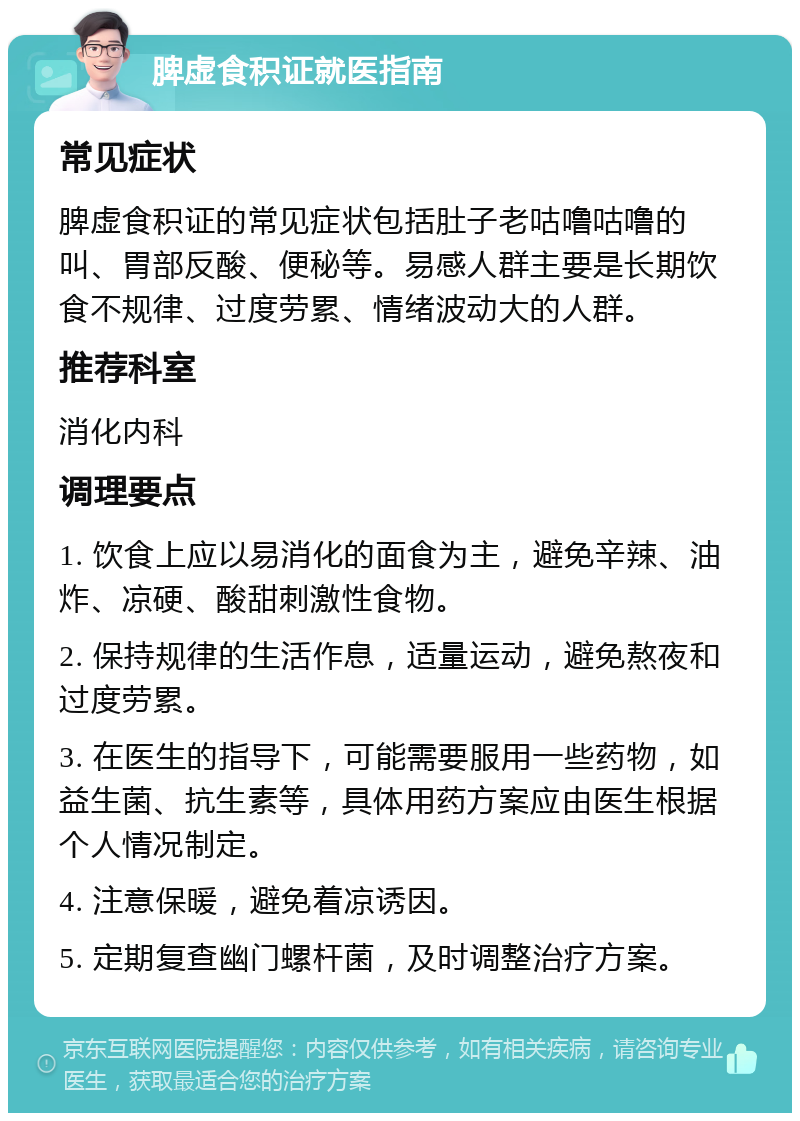 脾虚食积证就医指南 常见症状 脾虚食积证的常见症状包括肚子老咕噜咕噜的叫、胃部反酸、便秘等。易感人群主要是长期饮食不规律、过度劳累、情绪波动大的人群。 推荐科室 消化内科 调理要点 1. 饮食上应以易消化的面食为主，避免辛辣、油炸、凉硬、酸甜刺激性食物。 2. 保持规律的生活作息，适量运动，避免熬夜和过度劳累。 3. 在医生的指导下，可能需要服用一些药物，如益生菌、抗生素等，具体用药方案应由医生根据个人情况制定。 4. 注意保暖，避免着凉诱因。 5. 定期复查幽门螺杆菌，及时调整治疗方案。