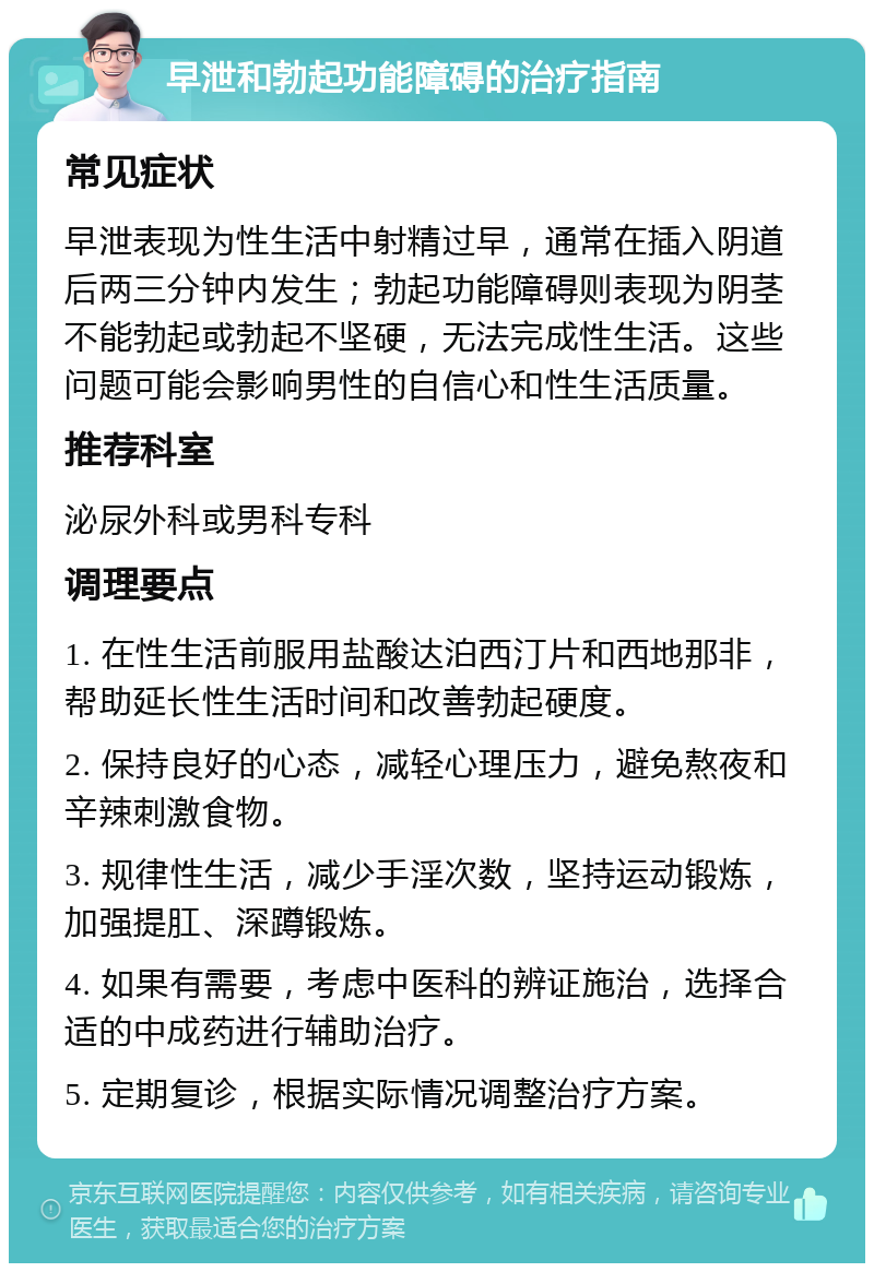 早泄和勃起功能障碍的治疗指南 常见症状 早泄表现为性生活中射精过早，通常在插入阴道后两三分钟内发生；勃起功能障碍则表现为阴茎不能勃起或勃起不坚硬，无法完成性生活。这些问题可能会影响男性的自信心和性生活质量。 推荐科室 泌尿外科或男科专科 调理要点 1. 在性生活前服用盐酸达泊西汀片和西地那非，帮助延长性生活时间和改善勃起硬度。 2. 保持良好的心态，减轻心理压力，避免熬夜和辛辣刺激食物。 3. 规律性生活，减少手淫次数，坚持运动锻炼，加强提肛、深蹲锻炼。 4. 如果有需要，考虑中医科的辨证施治，选择合适的中成药进行辅助治疗。 5. 定期复诊，根据实际情况调整治疗方案。