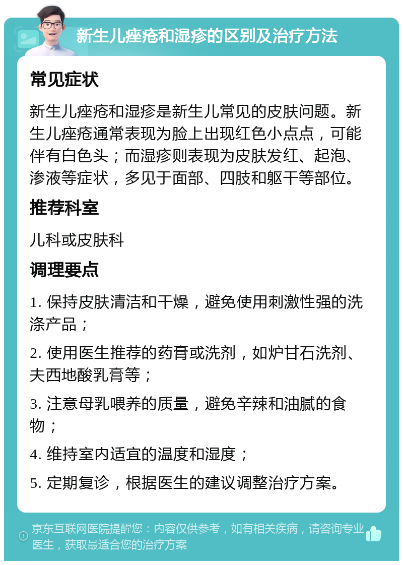 新生儿痤疮和湿疹的区别及治疗方法 常见症状 新生儿痤疮和湿疹是新生儿常见的皮肤问题。新生儿痤疮通常表现为脸上出现红色小点点，可能伴有白色头；而湿疹则表现为皮肤发红、起泡、渗液等症状，多见于面部、四肢和躯干等部位。 推荐科室 儿科或皮肤科 调理要点 1. 保持皮肤清洁和干燥，避免使用刺激性强的洗涤产品； 2. 使用医生推荐的药膏或洗剂，如炉甘石洗剂、夫西地酸乳膏等； 3. 注意母乳喂养的质量，避免辛辣和油腻的食物； 4. 维持室内适宜的温度和湿度； 5. 定期复诊，根据医生的建议调整治疗方案。