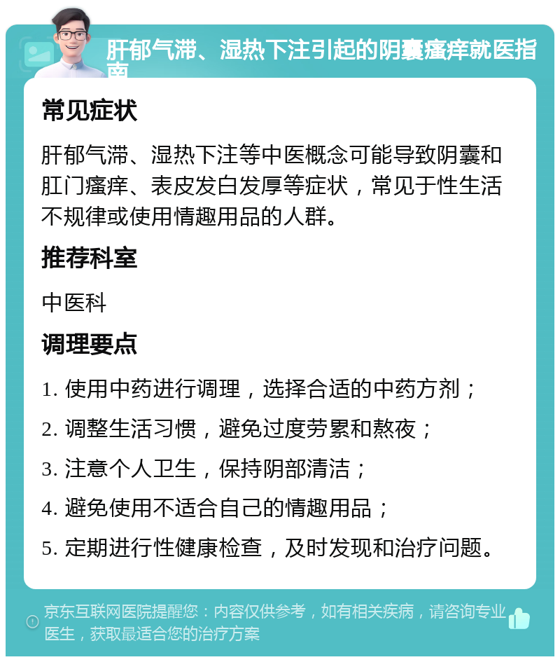 肝郁气滞、湿热下注引起的阴囊瘙痒就医指南 常见症状 肝郁气滞、湿热下注等中医概念可能导致阴囊和肛门瘙痒、表皮发白发厚等症状，常见于性生活不规律或使用情趣用品的人群。 推荐科室 中医科 调理要点 1. 使用中药进行调理，选择合适的中药方剂； 2. 调整生活习惯，避免过度劳累和熬夜； 3. 注意个人卫生，保持阴部清洁； 4. 避免使用不适合自己的情趣用品； 5. 定期进行性健康检查，及时发现和治疗问题。