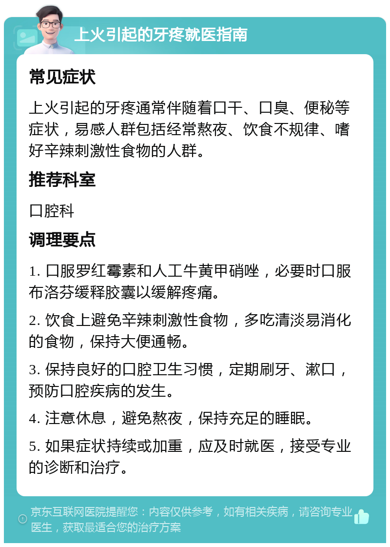 上火引起的牙疼就医指南 常见症状 上火引起的牙疼通常伴随着口干、口臭、便秘等症状，易感人群包括经常熬夜、饮食不规律、嗜好辛辣刺激性食物的人群。 推荐科室 口腔科 调理要点 1. 口服罗红霉素和人工牛黄甲硝唑，必要时口服布洛芬缓释胶囊以缓解疼痛。 2. 饮食上避免辛辣刺激性食物，多吃清淡易消化的食物，保持大便通畅。 3. 保持良好的口腔卫生习惯，定期刷牙、漱口，预防口腔疾病的发生。 4. 注意休息，避免熬夜，保持充足的睡眠。 5. 如果症状持续或加重，应及时就医，接受专业的诊断和治疗。