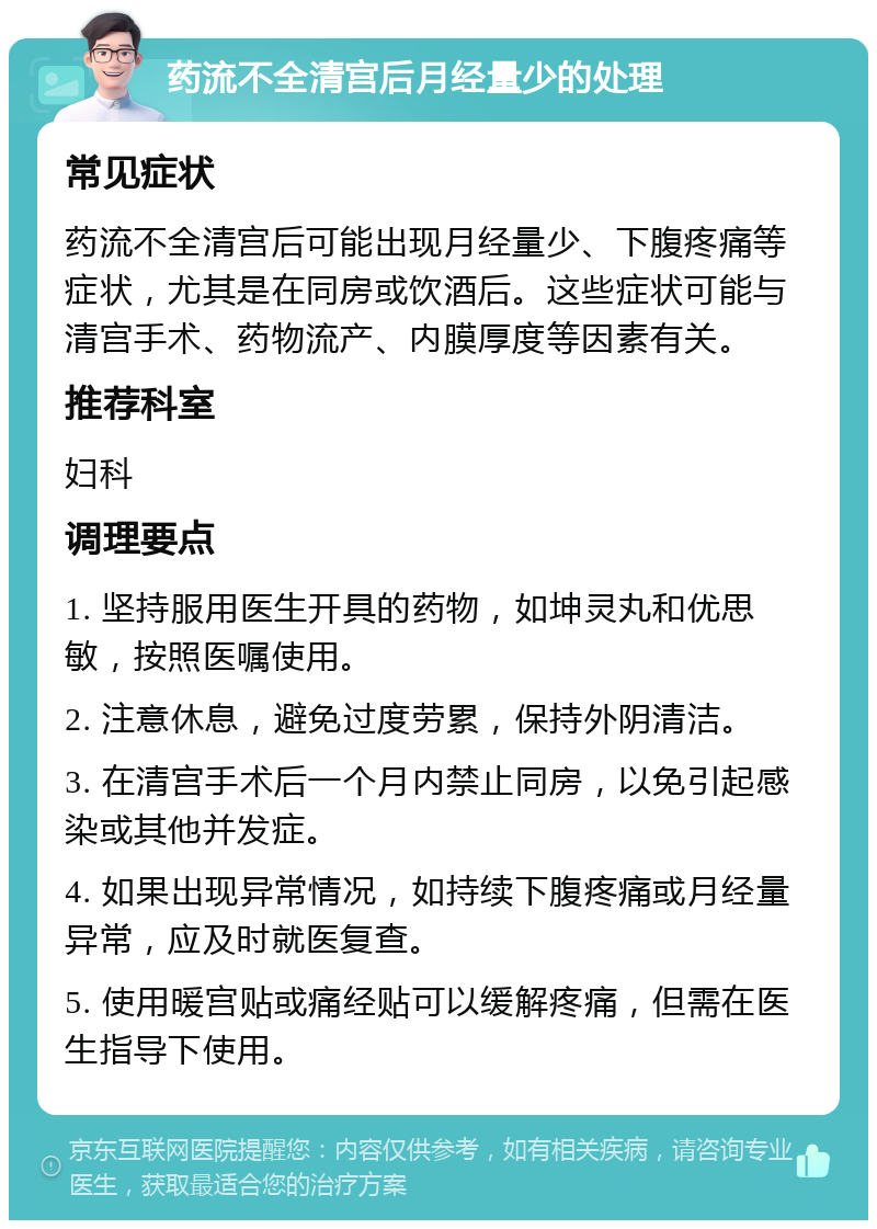 药流不全清宫后月经量少的处理 常见症状 药流不全清宫后可能出现月经量少、下腹疼痛等症状，尤其是在同房或饮酒后。这些症状可能与清宫手术、药物流产、内膜厚度等因素有关。 推荐科室 妇科 调理要点 1. 坚持服用医生开具的药物，如坤灵丸和优思敏，按照医嘱使用。 2. 注意休息，避免过度劳累，保持外阴清洁。 3. 在清宫手术后一个月内禁止同房，以免引起感染或其他并发症。 4. 如果出现异常情况，如持续下腹疼痛或月经量异常，应及时就医复查。 5. 使用暖宫贴或痛经贴可以缓解疼痛，但需在医生指导下使用。