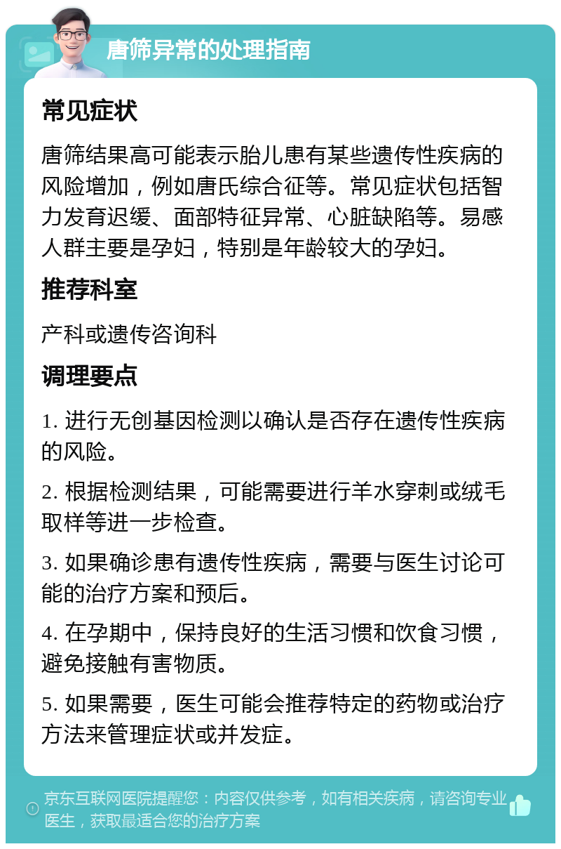 唐筛异常的处理指南 常见症状 唐筛结果高可能表示胎儿患有某些遗传性疾病的风险增加，例如唐氏综合征等。常见症状包括智力发育迟缓、面部特征异常、心脏缺陷等。易感人群主要是孕妇，特别是年龄较大的孕妇。 推荐科室 产科或遗传咨询科 调理要点 1. 进行无创基因检测以确认是否存在遗传性疾病的风险。 2. 根据检测结果，可能需要进行羊水穿刺或绒毛取样等进一步检查。 3. 如果确诊患有遗传性疾病，需要与医生讨论可能的治疗方案和预后。 4. 在孕期中，保持良好的生活习惯和饮食习惯，避免接触有害物质。 5. 如果需要，医生可能会推荐特定的药物或治疗方法来管理症状或并发症。