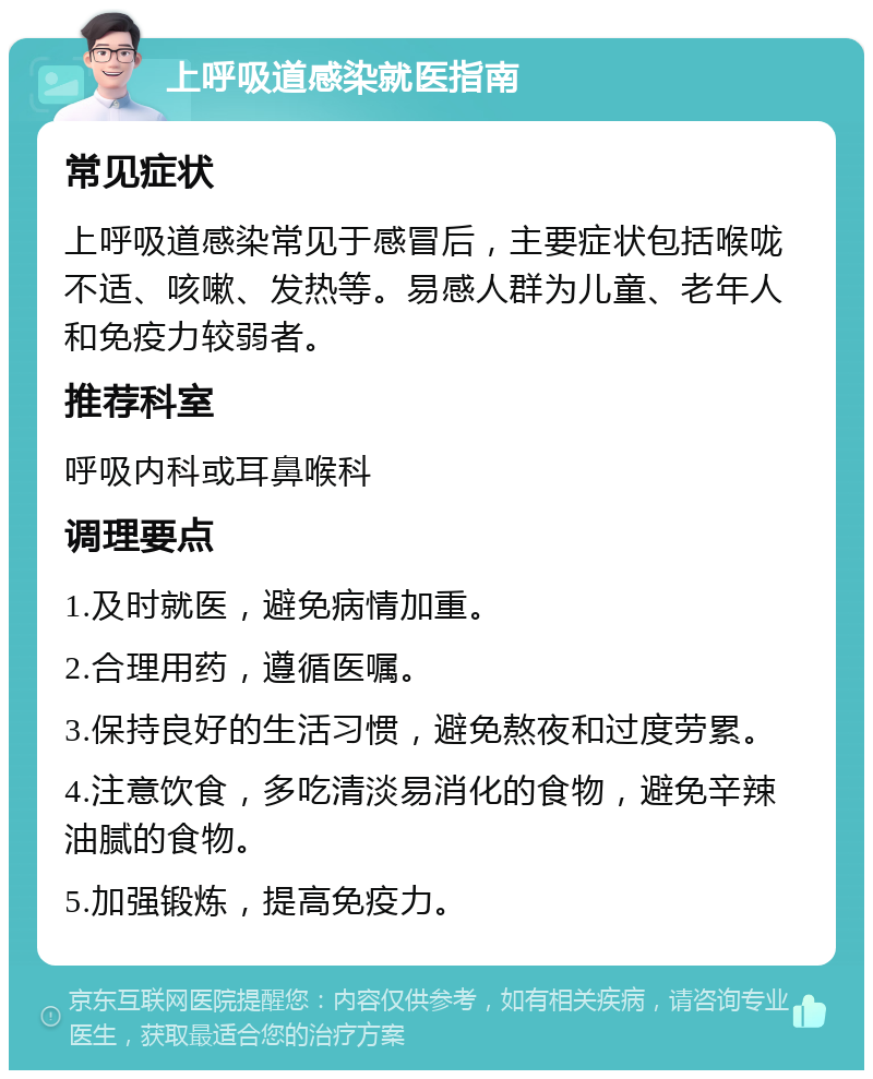 上呼吸道感染就医指南 常见症状 上呼吸道感染常见于感冒后，主要症状包括喉咙不适、咳嗽、发热等。易感人群为儿童、老年人和免疫力较弱者。 推荐科室 呼吸内科或耳鼻喉科 调理要点 1.及时就医，避免病情加重。 2.合理用药，遵循医嘱。 3.保持良好的生活习惯，避免熬夜和过度劳累。 4.注意饮食，多吃清淡易消化的食物，避免辛辣油腻的食物。 5.加强锻炼，提高免疫力。