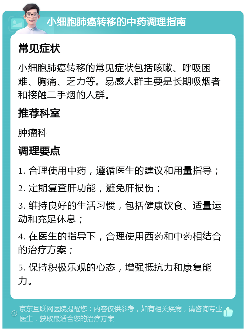 小细胞肺癌转移的中药调理指南 常见症状 小细胞肺癌转移的常见症状包括咳嗽、呼吸困难、胸痛、乏力等。易感人群主要是长期吸烟者和接触二手烟的人群。 推荐科室 肿瘤科 调理要点 1. 合理使用中药，遵循医生的建议和用量指导； 2. 定期复查肝功能，避免肝损伤； 3. 维持良好的生活习惯，包括健康饮食、适量运动和充足休息； 4. 在医生的指导下，合理使用西药和中药相结合的治疗方案； 5. 保持积极乐观的心态，增强抵抗力和康复能力。