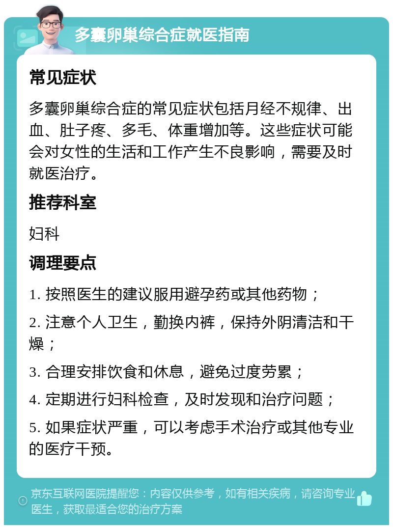 多囊卵巢综合症就医指南 常见症状 多囊卵巢综合症的常见症状包括月经不规律、出血、肚子疼、多毛、体重增加等。这些症状可能会对女性的生活和工作产生不良影响，需要及时就医治疗。 推荐科室 妇科 调理要点 1. 按照医生的建议服用避孕药或其他药物； 2. 注意个人卫生，勤换内裤，保持外阴清洁和干燥； 3. 合理安排饮食和休息，避免过度劳累； 4. 定期进行妇科检查，及时发现和治疗问题； 5. 如果症状严重，可以考虑手术治疗或其他专业的医疗干预。