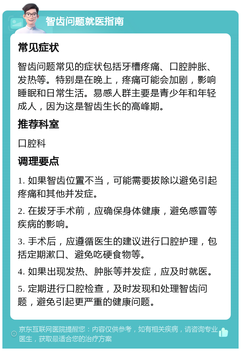 智齿问题就医指南 常见症状 智齿问题常见的症状包括牙槽疼痛、口腔肿胀、发热等。特别是在晚上，疼痛可能会加剧，影响睡眠和日常生活。易感人群主要是青少年和年轻成人，因为这是智齿生长的高峰期。 推荐科室 口腔科 调理要点 1. 如果智齿位置不当，可能需要拔除以避免引起疼痛和其他并发症。 2. 在拔牙手术前，应确保身体健康，避免感冒等疾病的影响。 3. 手术后，应遵循医生的建议进行口腔护理，包括定期漱口、避免吃硬食物等。 4. 如果出现发热、肿胀等并发症，应及时就医。 5. 定期进行口腔检查，及时发现和处理智齿问题，避免引起更严重的健康问题。