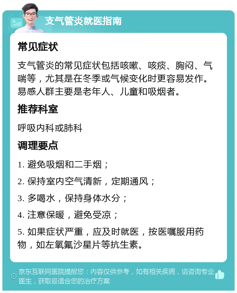 支气管炎就医指南 常见症状 支气管炎的常见症状包括咳嗽、咳痰、胸闷、气喘等，尤其是在冬季或气候变化时更容易发作。易感人群主要是老年人、儿童和吸烟者。 推荐科室 呼吸内科或肺科 调理要点 1. 避免吸烟和二手烟； 2. 保持室内空气清新，定期通风； 3. 多喝水，保持身体水分； 4. 注意保暖，避免受凉； 5. 如果症状严重，应及时就医，按医嘱服用药物，如左氧氟沙星片等抗生素。