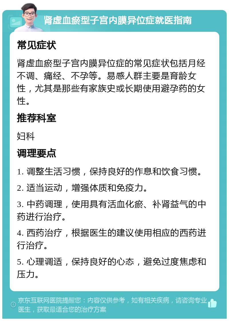 肾虚血瘀型子宫内膜异位症就医指南 常见症状 肾虚血瘀型子宫内膜异位症的常见症状包括月经不调、痛经、不孕等。易感人群主要是育龄女性，尤其是那些有家族史或长期使用避孕药的女性。 推荐科室 妇科 调理要点 1. 调整生活习惯，保持良好的作息和饮食习惯。 2. 适当运动，增强体质和免疫力。 3. 中药调理，使用具有活血化瘀、补肾益气的中药进行治疗。 4. 西药治疗，根据医生的建议使用相应的西药进行治疗。 5. 心理调适，保持良好的心态，避免过度焦虑和压力。