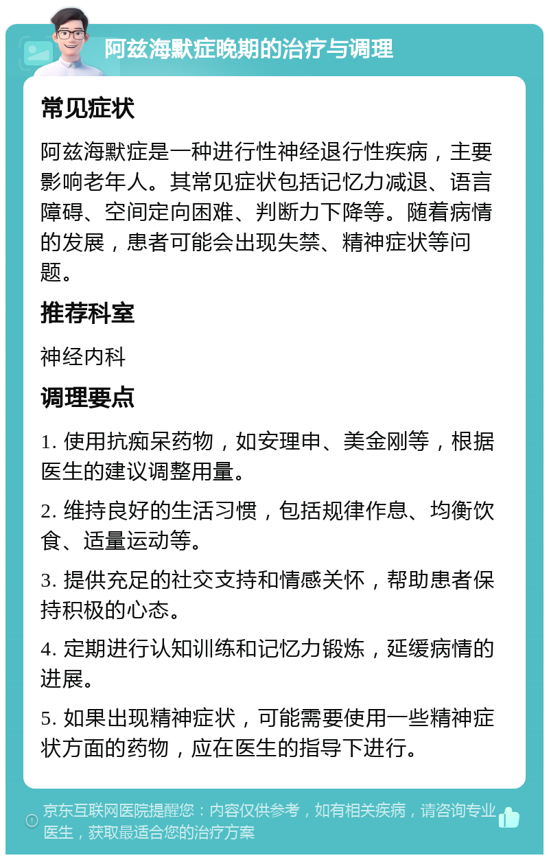 阿兹海默症晚期的治疗与调理 常见症状 阿兹海默症是一种进行性神经退行性疾病，主要影响老年人。其常见症状包括记忆力减退、语言障碍、空间定向困难、判断力下降等。随着病情的发展，患者可能会出现失禁、精神症状等问题。 推荐科室 神经内科 调理要点 1. 使用抗痴呆药物，如安理申、美金刚等，根据医生的建议调整用量。 2. 维持良好的生活习惯，包括规律作息、均衡饮食、适量运动等。 3. 提供充足的社交支持和情感关怀，帮助患者保持积极的心态。 4. 定期进行认知训练和记忆力锻炼，延缓病情的进展。 5. 如果出现精神症状，可能需要使用一些精神症状方面的药物，应在医生的指导下进行。