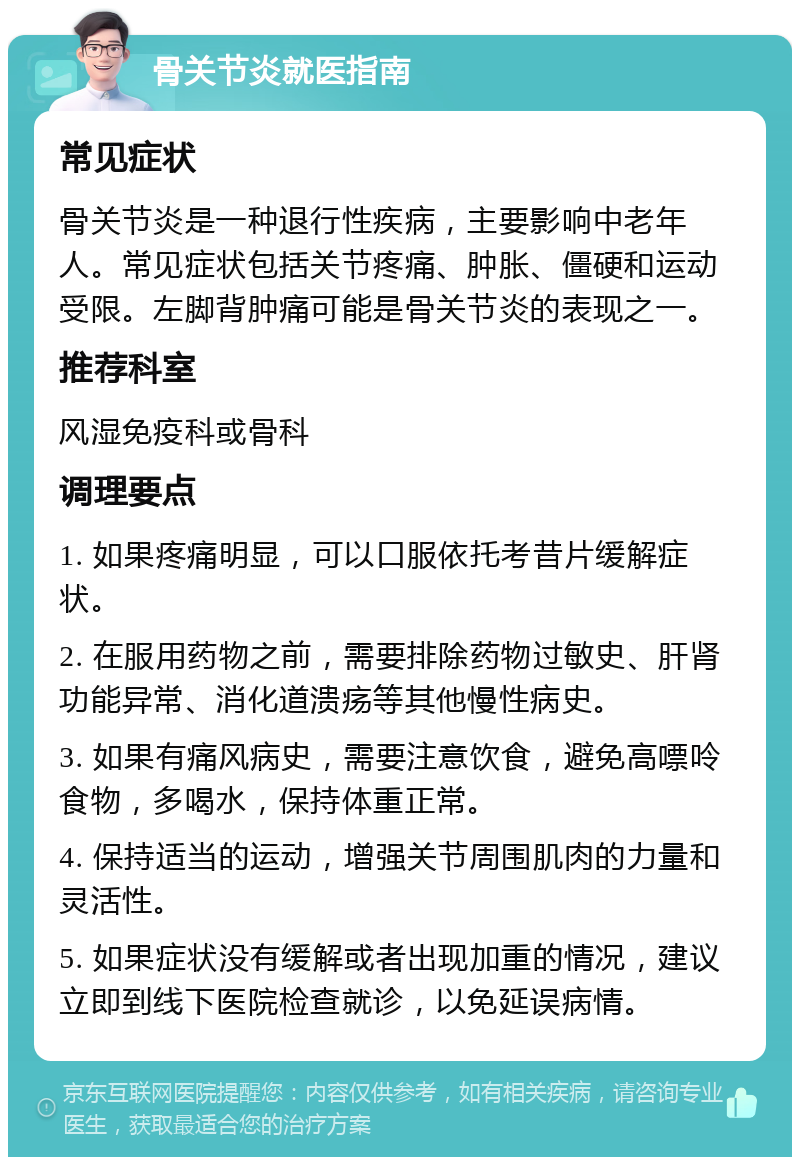 骨关节炎就医指南 常见症状 骨关节炎是一种退行性疾病，主要影响中老年人。常见症状包括关节疼痛、肿胀、僵硬和运动受限。左脚背肿痛可能是骨关节炎的表现之一。 推荐科室 风湿免疫科或骨科 调理要点 1. 如果疼痛明显，可以口服依托考昔片缓解症状。 2. 在服用药物之前，需要排除药物过敏史、肝肾功能异常、消化道溃疡等其他慢性病史。 3. 如果有痛风病史，需要注意饮食，避免高嘌呤食物，多喝水，保持体重正常。 4. 保持适当的运动，增强关节周围肌肉的力量和灵活性。 5. 如果症状没有缓解或者出现加重的情况，建议立即到线下医院检查就诊，以免延误病情。