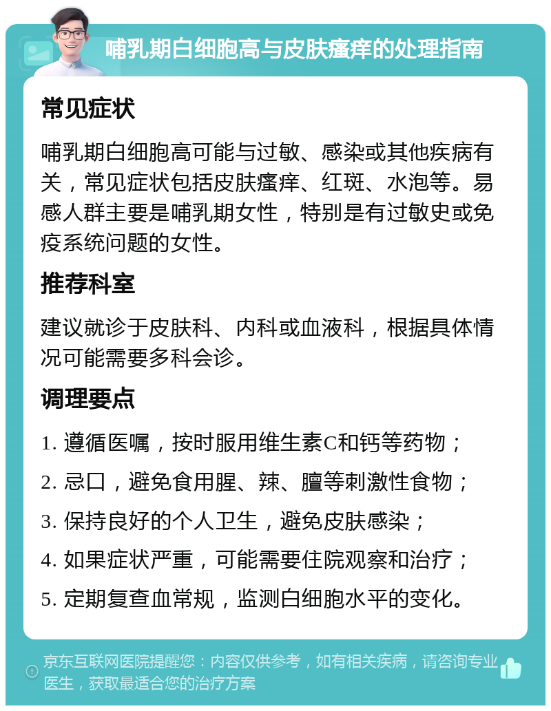 哺乳期白细胞高与皮肤瘙痒的处理指南 常见症状 哺乳期白细胞高可能与过敏、感染或其他疾病有关，常见症状包括皮肤瘙痒、红斑、水泡等。易感人群主要是哺乳期女性，特别是有过敏史或免疫系统问题的女性。 推荐科室 建议就诊于皮肤科、内科或血液科，根据具体情况可能需要多科会诊。 调理要点 1. 遵循医嘱，按时服用维生素C和钙等药物； 2. 忌口，避免食用腥、辣、膻等刺激性食物； 3. 保持良好的个人卫生，避免皮肤感染； 4. 如果症状严重，可能需要住院观察和治疗； 5. 定期复查血常规，监测白细胞水平的变化。