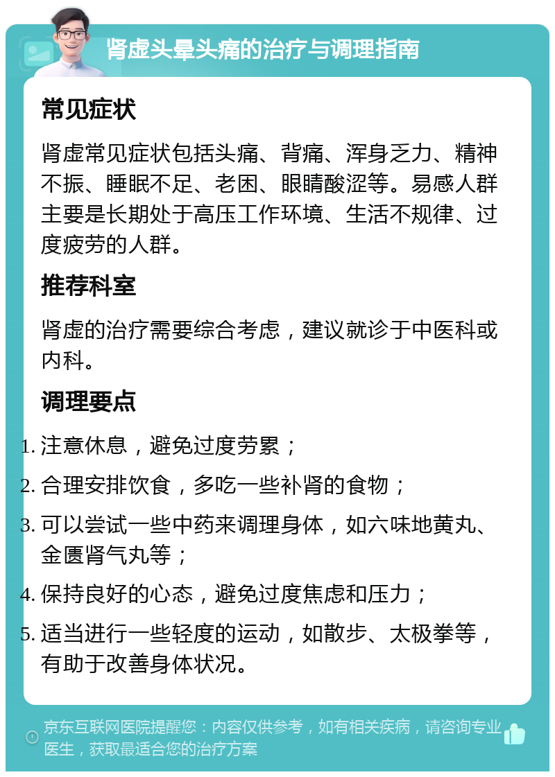 肾虚头晕头痛的治疗与调理指南 常见症状 肾虚常见症状包括头痛、背痛、浑身乏力、精神不振、睡眠不足、老困、眼睛酸涩等。易感人群主要是长期处于高压工作环境、生活不规律、过度疲劳的人群。 推荐科室 肾虚的治疗需要综合考虑，建议就诊于中医科或内科。 调理要点 注意休息，避免过度劳累； 合理安排饮食，多吃一些补肾的食物； 可以尝试一些中药来调理身体，如六味地黄丸、金匮肾气丸等； 保持良好的心态，避免过度焦虑和压力； 适当进行一些轻度的运动，如散步、太极拳等，有助于改善身体状况。