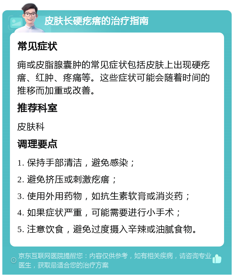 皮肤长硬疙瘩的治疗指南 常见症状 痈或皮脂腺囊肿的常见症状包括皮肤上出现硬疙瘩、红肿、疼痛等。这些症状可能会随着时间的推移而加重或改善。 推荐科室 皮肤科 调理要点 1. 保持手部清洁，避免感染； 2. 避免挤压或刺激疙瘩； 3. 使用外用药物，如抗生素软膏或消炎药； 4. 如果症状严重，可能需要进行小手术； 5. 注意饮食，避免过度摄入辛辣或油腻食物。