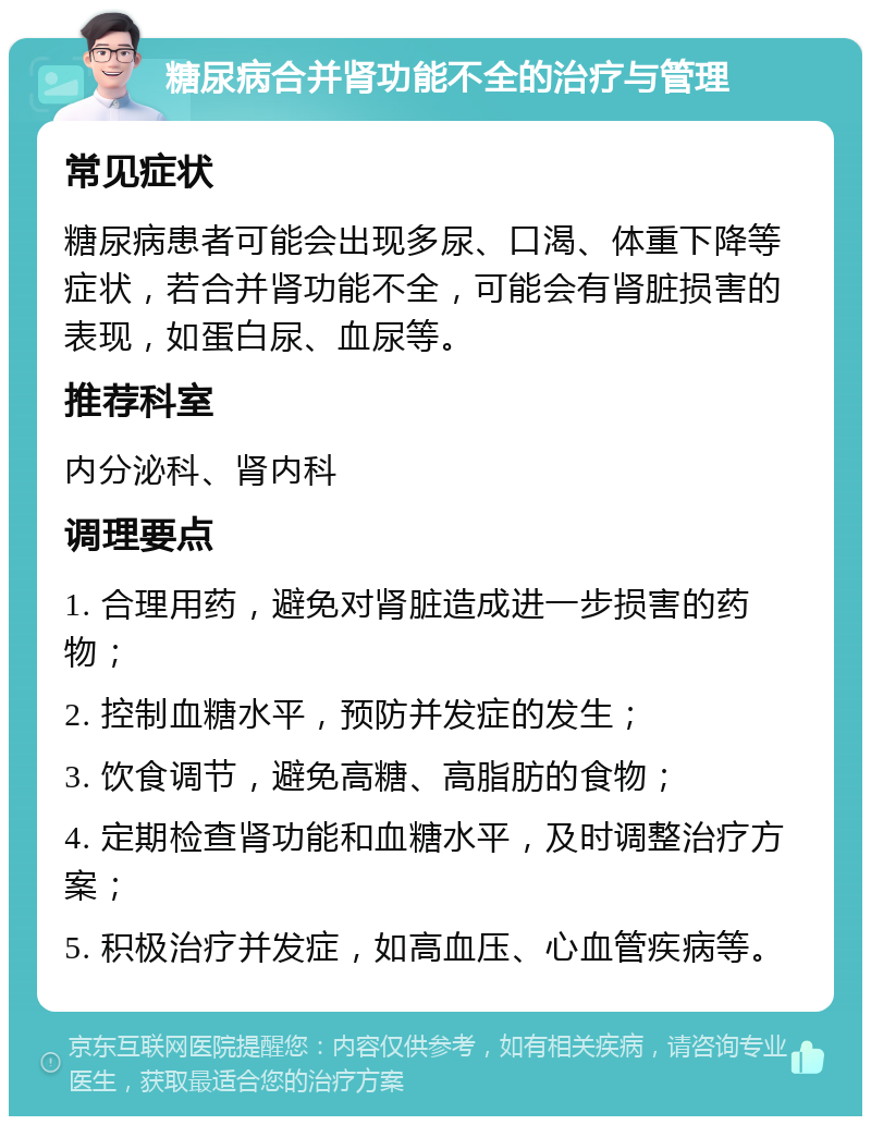 糖尿病合并肾功能不全的治疗与管理 常见症状 糖尿病患者可能会出现多尿、口渴、体重下降等症状，若合并肾功能不全，可能会有肾脏损害的表现，如蛋白尿、血尿等。 推荐科室 内分泌科、肾内科 调理要点 1. 合理用药，避免对肾脏造成进一步损害的药物； 2. 控制血糖水平，预防并发症的发生； 3. 饮食调节，避免高糖、高脂肪的食物； 4. 定期检查肾功能和血糖水平，及时调整治疗方案； 5. 积极治疗并发症，如高血压、心血管疾病等。